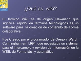 ¿ Qué es  wiki? El termino Wiki es de origen Hawaiano que significa: rápido, en términos tecnológicos es un software para  la creación de contenido de Forma colaborativa. Fue Creado por el programador de Oregon, Ward  Cunningham en 1.994. que necesitaba un sistema  para el intercambio y revisión de Información en la  WEB, de Forma fácil y automática 