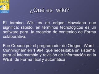 ¿ Qué es  wiki? El termino Wiki es de origen Hawaiano que significa: rápido, en términos tecnológicos es un software para  la creación de contenido de Forma colaborativa. Fue Creado por el programador de Oregon, Ward  Cunningham en 1.994. que necesitaba un sistema  para el intercambio y revisión de Información en la  WEB, de Forma fácil y automática 