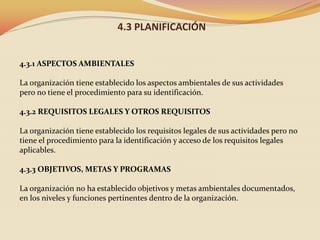 4.3 PLANIFICACIÓN
4.3.1 ASPECTOS AMBIENTALES
La organización tiene establecido los aspectos ambientales de sus actividades
pero no tiene el procedimiento para su identificación.
4.3.2 REQUISITOS LEGALES Y OTROS REQUISITOS
La organización tiene establecido los requisitos legales de sus actividades pero no
tiene el procedimiento para la identificación y acceso de los requisitos legales
aplicables.
4.3.3 OBJETIVOS, METAS Y PROGRAMAS
La organización no ha establecido objetivos y metas ambientales documentados,
en los niveles y funciones pertinentes dentro de la organización.

 