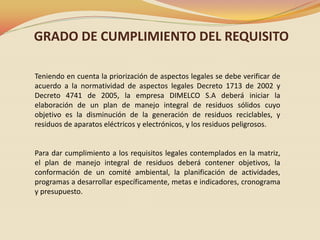 GRADO DE CUMPLIMIENTO DEL REQUISITO
Teniendo en cuenta la priorización de aspectos legales se debe verificar de
acuerdo a la normatividad de aspectos legales Decreto 1713 de 2002 y
Decreto 4741 de 2005, la empresa DIMELCO S.A deberá iniciar la
elaboración de un plan de manejo integral de residuos sólidos cuyo
objetivo es la disminución de la generación de residuos reciclables, y
residuos de aparatos eléctricos y electrónicos, y los residuos peligrosos.

Para dar cumplimiento a los requisitos legales contemplados en la matriz,
el plan de manejo integral de residuos deberá contener objetivos, la
conformación de un comité ambiental, la planificación de actividades,
programas a desarrollar específicamente, metas e indicadores, cronograma
y presupuesto.

 