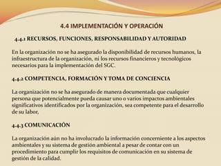 4.4 IMPLEMENTACIÓN Y OPERACIÓN
4.4.1 RECURSOS, FUNCIONES, RESPONSABILIDAD Y AUTORIDAD
En la organización no se ha asegurado la disponibilidad de recursos humanos, la
infraestructura de la organización, ni los recursos financieros y tecnológicos
necesarios para la implementación del SGC.
4.4.2 COMPETENCIA, FORMACIÓN Y TOMA DE CONCIENCIA
La organización no se ha asegurado de manera documentada que cualquier
persona que potencialmente pueda causar uno o varios impactos ambientales
significativos identificados por la organización, sea competente para el desarrollo
de su labor,
4.4.3 COMUNICACIÓN
La organización aún no ha involucrado la información concerniente a los aspectos
ambientales y su sistema de gestión ambiental a pesar de contar con un
procedimiento para cumplir los requisitos de comunicación en su sistema de
gestión de la calidad.

 