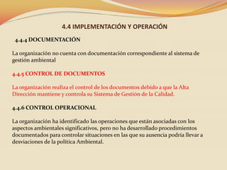 4.4 IMPLEMENTACIÓN Y OPERACIÓN
4.4.4 DOCUMENTACIÓN
La organización no cuenta con documentación correspondiente al sistema de
gestión ambiental

4.4.5 CONTROL DE DOCUMENTOS
La organización realiza el control de los documentos debido a que la Alta
Dirección mantiene y controla su Sistema de Gestión de la Calidad.
4.4.6 CONTROL OPERACIONAL
La organización ha identificado las operaciones que están asociadas con los
aspectos ambientales significativos, pero no ha desarrollado procedimientos
documentados para controlar situaciones en las que su ausencia podría llevar a
desviaciones de la política Ambiental.

 