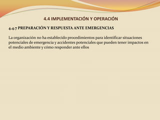 4.4 IMPLEMENTACIÓN Y OPERACIÓN
4.4.7 PREPARACIÓN Y RESPUESTA ANTE EMERGENCIAS
La organización no ha establecido procedimientos para identificar situaciones
potenciales de emergencia y accidentes potenciales que pueden tener impactos en
el medio ambiente y cómo responder ante ellos

 