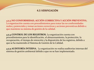 4.5 VERIFICACIÓN

4.5.3 NO CONFORMIDAD, ACCIÓN CORRECTIVA Y ACCIÓN PREVENTIVA.
La organización cuenta con procedimientos para tratar las no conformidades
reales y potenciales y tomar acciones correctivas y acciones preventivas debido a
que mantiene su sistema de gestión de la calidad.
4.5.4 CONTROL DE LOS REGISTROS. La organización cuenta con
procedimientos para la identificación, el almacenamiento, la protección, la
recuperación, el tiempo de retención y la disposición de los registros, debido a
que se ha mantenido el Sistema de Gestión de la Calidad.
4.5.5 AUDITORÍA INTERNA. La organización no realiza auditorías internas del
sistema de gestión ambiental debido a que no se han implementado.

 