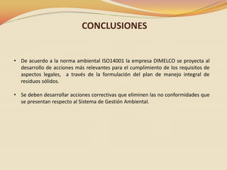 CONCLUSIONES

• De acuerdo a la norma ambiental ISO14001 la empresa DIMELCO se proyecta al
desarrollo de acciones más relevantes para el cumplimiento de los requisitos de
aspectos legales, a través de la formulación del plan de manejo integral de
residuos sólidos.
• Se deben desarrollar acciones correctivas que eliminen las no conformidades que
se presentan respecto al Sistema de Gestión Ambiental.

 