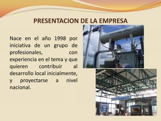 PRESENTACION DE LA EMPRESA
Nace en el año 1998 por
iniciativa de un grupo de
profesionales,
con
experiencia en el tema y que
quieren
contribuir
al
desarrollo local inicialmente,
y proyectarse a nivel
nacional.

 