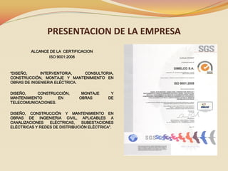 PRESENTACION DE LA EMPRESA
ALCANCE DE LA CERTIFICACION
ISO 9001:2008

“DISEÑO,
INTERVENTORIA,
CONSULTORIA,
CONSTRUCCIÓN, MONTAJE Y MANTENIMIENTO EN
OBRAS DE INGENIERIA ELÉCTRICA.

DISEÑO,
CONSTRUCCIÓN,
MANTENIMIENTO
EN
TELECOMUNICACIONES.

MONTAJE
OBRAS

Y
DE

DISEÑO, CONSTRUCCIÓN Y MANTENIMIENTO EN
OBRAS DE INGENIERIA CIVIL, APLICABLES A
CANALIZACIONES
ELÉCTRICAS,
SUBESTACIONES
ELÉCTRICAS Y REDES DE DISTRIBUCIÓN ELÉCTRICA”.

 