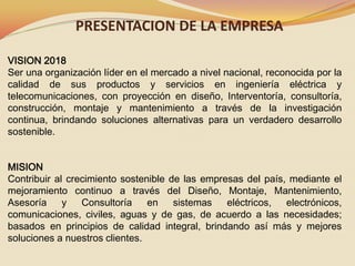 PRESENTACION DE LA EMPRESA
VISION 2018
Ser una organización líder en el mercado a nivel nacional, reconocida por la
calidad de sus productos y servicios en ingeniería eléctrica y
telecomunicaciones, con proyección en diseño, Interventoría, consultoría,
construcción, montaje y mantenimiento a través de la investigación
continua, brindando soluciones alternativas para un verdadero desarrollo
sostenible.
MISION
Contribuir al crecimiento sostenible de las empresas del país, mediante el
mejoramiento continuo a través del Diseño, Montaje, Mantenimiento,
Asesoría
y
Consultoría
en
sistemas
eléctricos,
electrónicos,
comunicaciones, civiles, aguas y de gas, de acuerdo a las necesidades;
basados en principios de calidad integral, brindando así más y mejores
soluciones a nuestros clientes.

 