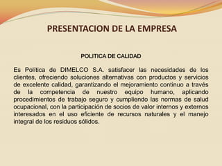 PRESENTACION DE LA EMPRESA
POLITICA DE CALIDAD

Es Política de DIMELCO S.A. satisfacer las necesidades de los
clientes, ofreciendo soluciones alternativas con productos y servicios
de excelente calidad, garantizando el mejoramiento continuo a través
de la competencia de nuestro equipo humano, aplicando
procedimientos de trabajo seguro y cumpliendo las normas de salud
ocupacional, con la participación de socios de valor internos y externos
interesados en el uso eficiente de recursos naturales y el manejo
integral de los residuos sólidos.

 