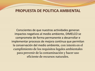 PROPUESTA DE POLITICA AMBIENTAL

Conscientes de que nuestras actividades generan
impactos negativos al medio ambiente, DIMELCO se
compromete de forma permanente a desarrollar e
implementar procesos de mejora contínua que permitan
la conservación del medio ambiente, con interés en el
cumplimiento de los requisitos legales ambientales
para prevenir de la contaminación y hacer uso
eficiente de recursos naturales.

 