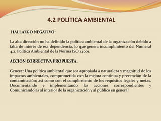 4.2 POLÍTICA AMBIENTAL
HALLAZGO NEGATIVO:
La alta dirección no ha definido la política ambiental de la organización debido a
falta de interés de esa dependencia, lo que genera incumplimiento del Numeral
4.2. Política Ambiental de la Norma ISO 14001.
ACCIÓN CORRECTIVA PROPUESTA:
Generar Una política ambiental que sea apropiada a naturaleza y magnitud de los
impactos ambientales, comprometida con la mejora continua y prevención de la
contaminación; así como con el cumplimiento de los requisitos legales y metas.
Documentando e implementando las acciones correspondientes y
Comunicándolas al interior de la organización y al público en general

 