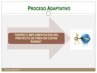 PROCESO ADAPTATIVO



            “DISEÑO E IMPLEMENTACIÓN DEL
             PROYECTO DE PSEH EN COPÁN
                        RUINAS”




Trabajo colaborativo
 