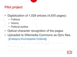 Pilot projectDigitalization of 1,029 articles (4,935 pages):FolkloreHistoryPolitical partiesOptical character recognition of the pages.Uploaded to Wikimedia Commons as DjVu files.[[Category:Enciclopedia Chilena]]Articles created in es.wikisource.org using ProofReader.	[http://es.wikisource.org/wiki/Enciclopedia_Chilena]