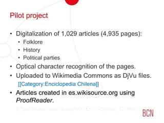 Pilot projectDigitalization of 1,029 articles (4,935 pages):FolkloreHistoryPolitical partiesOptical character recognition of the pages.Uploaded to Wikimedia Commons as DjVu files.[[Category:Enciclopedia Chilena]]Articles created in es.wikisource.org using ProofReader.	[http://es.wikisource.org/wiki/Enciclopedia_Chilena]