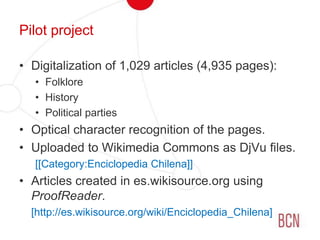 Pilot projectDigitalization of 1,029 articles (4,935 pages):FolkloreHistoryPolitical partiesOptical character recognition of the pages.Uploaded to Wikimedia Commons as DjVu files.[[Category:Enciclopedia Chilena]]Articles created in es.wikisource.org using ProofReader.[http://es.wikisource.org/wiki/Enciclopedia_Chilena]