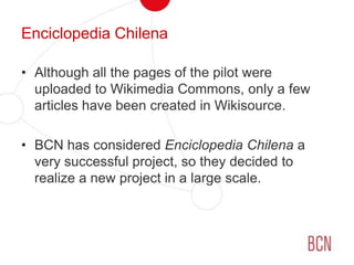 EnciclopediaChilenaAlthough all the pages of the pilot were uploaded to Wikimedia Commons, only a few articles have been created in Wikisource.BCN has considered EnciclopediaChilena a very successful project, so they decided to realize a new project in a large scale.