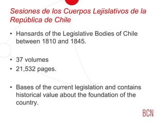 Sesiones de los Cuerpos Lejislativos de la República de ChileHansards of the Legislative Bodies of Chile between 1810 and 1845.37 volumes21,532 pages.Bases of the current legislation and contains historical value about the foundation of the country.
