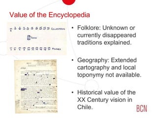 Value of the EncyclopediaFolklore: Unknown or currently disappeared traditions explained.Geography: Extended cartography and local toponymy not available.Historical value of the XX Century vision in Chile.
