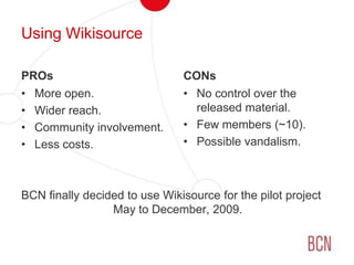 We have never seen something like that…Using WikisourcePROsMore open.Wider reach.Community involvement.Less costs.BCN finally decided to use Wikisource for the pilot project May to December, 2009.CONsNo control over the released material.Few members (~10).Possible vandalism.