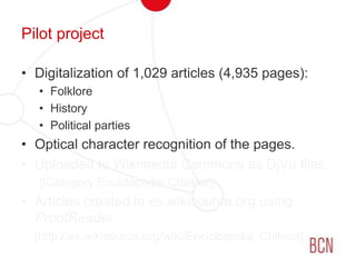 Pilot projectDigitalization of 1,029 articles (4,935 pages):FolkloreHistoryPolitical partiesOptical character recognition of the pages.Uploaded to Wikimedia Commons as DjVu files.[[Category:Enciclopedia Chilena]]Articles created in es.wikisource.org using ProofReader.	[http://es.wikisource.org/wiki/Enciclopedia_Chilena]
