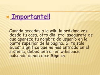  Importante!!
Cuando accedas a la wiki la próxima vez
desde tu casa, otro día, etc, asegúrate de
que aparece tu nombre de usuario en la
parte superior de la pagina. Si te sale
Guest significa que no has entrado en el
sistema, debes entrar en wikispace
pulsando donde dice Sign in.