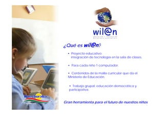 ¿Q é es wil@n?
¿Qué
  • Proyecto educativo:
    integración de tecnología en la sala de clases
                                            clases.

  • Para cada niño 1 computador.

  • Contenidos de la malla curricular que da el
  Ministerio de Educación.

   • Trabajo grupal: educación democrática y
   participativa.



Gran herramienta para el futuro de nuestros niños
 