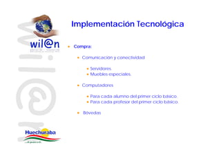 Implementación Tecnológica

Compra:

   Comunicación y conectividad

      Servidores.
      Muebles especiales.

   Computadores

      Para cada alumno del primer ciclo básico.
                                         básico
      Para cada profesor del primer ciclo básico.

   Bóvedas
 