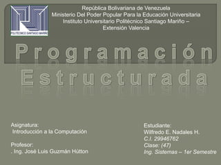 Estudiante:
Wilfredo E. Nadales H.
C.I. 29946762
Clase: (47)
Ing. Sistemas – 1er Semestre
Asignatura:
Introducción a la Computación
Profesor:
. Ing. José Luis Guzmán Hútton
República Bolivariana de Venezuela
Ministerio Del Poder Popular Para la Educación Universitaria
Instituto Universitario Politécnico Santiago Mariño –
Extensión Valencia
 