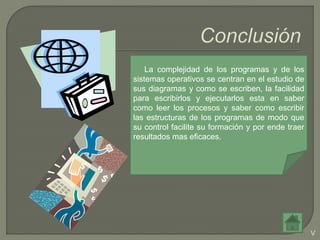 La complejidad de los programas y de los
sistemas operativos se centran en el estudio de
sus diagramas y como se escriben, la facilidad
para escribirlos y ejecutarlos esta en saber
como leer los procesos y saber como escribir
las estructuras de los programas de modo que
su control facilite su formación y por ende traer
resultados mas eficaces.
V
 