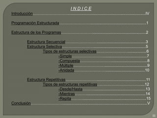 I N D I C E
Introducción……………………….......................................................................IV
Programación Estructurada……………………...................................................1
Estructura de los Programas…………………….................................................2
Estructura Secuencial…………………….............................................3
Estructura Selectiva……………………................................................5
Tipos de estructuras selectivas…………………….................6
-Simple……………………........................................7
-Compuesta…………………….................................8
-Múltiple…………………….......................................9
-Anidada……………………....................................10
Estructura Repetitivas…………………….............................................11
Tipos de estructuras repetitivas……………………………....12
-Desde/Hasta………...............................................13
-Mientras………......................................................14
-Repita………..........................................................15
Conclusión……………………..............................................................................V
III
 