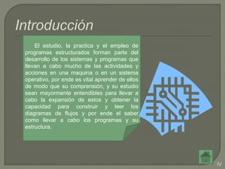 IV
El estudio, la practica y el empleo de
programas estructurados forman parte del
desarrollo de los sistemas y programas que
llevan a cabo mucho de las actividades y
acciones en una maquina o en un sistema
operativo, por ende es vital aprender de ellos
de modo que su comprensión, y su estudio
sean mayormente entendibles para llevar a
cabo la expansión de estos y obtener la
capacidad para construir y leer los
diagramas de flujos y por ende el saber
como llevar a cabo los programas y su
estructura.
 