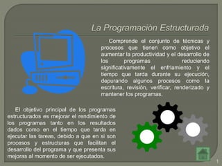 1
Comprende el conjunto de técnicas y
procesos que tienen como objetivo el
aumentar la productividad y el desarrollo de
los programas reduciendo
significativamente el enfriamiento y el
tiempo que tarda durante su ejecución,
depurando algunos procesos como la
escritura, revisión, verificar, renderizado y
mantener los programas.
El objetivo principal de los programas
estructurados es mejorar el rendimiento de
los programas tanto en los resultados
dados como en el tiempo que tarda en
ejecutar las tareas, debido a que en si son
procesos y estructuras que facilitan el
desarrollo del programa y que presenta sus
mejoras al momento de ser ejecutados.
 