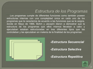 2
Los programas cumple de diferentes funciones como también poseen
estructuras internas con una complejidad única en cada uno de los
programas que la caracteriza de acuerdo a las funciones que se le asigne,
donde en Mayo de 1966, Bohm y Jacopini dieron a demostrar que la
estructura de los programas que ellos mismos llevaban a cabo y
ejecutaban estaban estructuradas en tres diferentes tipos que las
controlaban y las ejecutaban en materia de la finalidad de los programas:
-Estructura Secuencial
-Estructura Selectiva
-Estructura Repetitiva
 