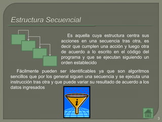 Es aquella cuya estructura centra sus
acciones en una secuencia tras otra, es
decir que cumplen una acción y luego otra
de acuerdo a lo escrito en el código del
programa y que se ejecutan siguiendo un
orden establecido
Fácilmente pueden ser identificables ya que son algoritmos
sencillos que por los general siguen una secuencia y se ejecuta una
instrucción tras otra y que puede variar su resultado de acuerdo a los
datos ingresados
3
 