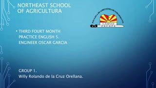 NORTHEAST SCHOOL
OF AGRICULTURA
• THIRD FOURT MONTH
PRACTICE ENGLISH 5.
ENGINEER OSCAR GARCIA
GROUP 1.
Willy Rolando de la Cruz Orellana.
 