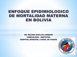 ENFOQUE EPIDIMIOLOGICO
DE MORTALIDAD MATERNA
EN BOLIVIA
DR. WILSON HUALLPA CONDORI
GINECOLOGO - OBSTETRA
HOSPITAL MUNCIPAL 2 NIVEL DE VIACHA
 