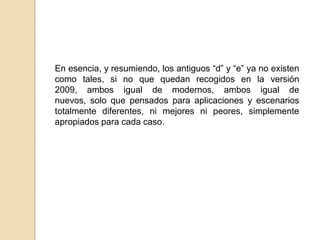 En esencia, y resumiendo, los antiguos “d” y “e” ya no existen
como tales, si no que quedan recogidos en la versión
2009, ambos igual de modernos, ambos igual de
nuevos, solo que pensados para aplicaciones y escenarios
totalmente diferentes, ni mejores ni peores, simplemente
apropiados para cada caso.

 