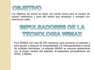 Los objetivos de wimax es hacer una banda ancha para el usuario de
acceso inalámbrico y para ello tendrá que remplazar o competir con
Internet por cable.

Foro WiMAX, con más de 230 miembros, para promover el estándar y
para ayudar a asegurar la compatibilidad y la interoperabilidad a través
de múltiples fabricantes. La etiqueta WiMAX se asociará globalmente
con el propio nombre del estándar. Encabezados principalmente por
INTEL y NOKIA.

 