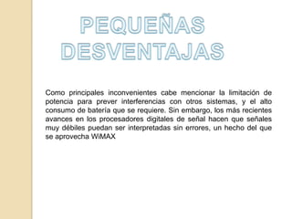 Como principales inconvenientes cabe mencionar la limitación de
potencia para prever interferencias con otros sistemas, y el alto
consumo de batería que se requiere. Sin embargo, los más recientes
avances en los procesadores digitales de señal hacen que señales
muy débiles puedan ser interpretadas sin errores, un hecho del que
se aprovecha WiMAX

 