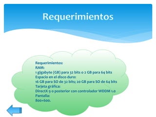Requerimientos:
RAM:
1 gigabyte (GB) para 32 bits o 2 GB para 64 bits
Espacio en el disco duro:
16 GB para SO de 32 bits; 20 GB para SO de 64 bits
Tarjeta gráfica:
DirectX 9 o posterior con controlador WDDM 1.0
Pantalla:
800×600.
 