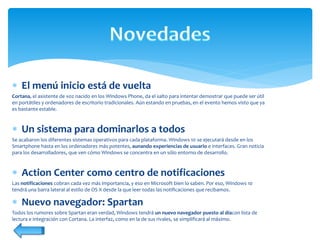  El menú inicio está de vuelta
Cortana, el asistente de voz nacido en los Windows Phone, da el salto para intentar demostrar que puede ser útil
en portátiles y ordenadores de escritorio tradicionales. Aún estando en pruebas, en el evento hemos visto que ya
es bastante estable.
 Un sistema para dominarlos a todos
Se acabaron los diferentes sistemas operativos para cada plataforma. Windows 10 se ejecutará desde en los
Smartphone hasta en los ordenadores más potentes, aunando experiencias de usuario e interfaces. Gran noticia
para los desarrolladores, que ven cómo Windows se concentra en un sólo entorno de desarrollo.
 Action Center como centro de notificaciones
Las notificaciones cobran cada vez más importancia, y eso en Microsoft bien lo saben. Por eso, Windows 10
tendrá una barra lateral al estilo de OS X desde la que leer todas las notificaciones que recibamos.
 Nuevo navegador: Spartan
Todos los rumores sobre Spartan eran verdad, Windows tendrá un nuevo navegador puesto al díacon lista de
lectura e integración con Cortana. La interfaz, como en la de sus rivales, se simplificará al máximo.
 