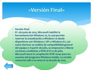  Versión final:
 El 1 de junio de 2015, Microsoft habilitó la
 herramienta Get Windows 10, la cual permite
 reservar la actualización a Windows 10 desde
 dispositivos con Windows 7 SP1 y Windows 8.1, así
 como efectuar un análisis de compatibilidad general
 del equipo.17 A partir de julio, se empezaron a liberar
 versiones candidatas a RTM.18 El 15 de julio,
 Microsoft lanzó la compilación RTM 10240 para los
 usuarios del programa Windows Insider. La versión
 comercial salió a la venta el 29 de julio de 2015.
 