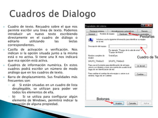 Cuadro de texto. Recuadro sobre el que nos permite escribir una línea de texto. Podemos introducir un nuevo texto escribiendo directamente en el cuadro de diálogo o editarlo utilizando las teclas correspondientes. Casilla de activación o verificación. Nos indican si la opción situada junto a la misma está o no activa. Si tiene una X nos indicará que esa opción está activa. Cuadros de información numérica. En estos cuadros podrá escribir un número de modo análogo que en los cuadros de texto. Barra de desplazamiento. Sus finalidades más frecuentes son: a)    Si están situadas en un cuadro de lista desplegable, se utilizan para poder ver todos los elementos de ella.b)    Si se utiliza para configurar algún elemento de Windows, permitirá indicar la variación de alguna propiedad.Cuadros de DialogoPestañasCuadro de TextoBotones