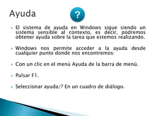 El sistema de ayuda en Windows sigue siendo un sistema sensible al contexto, es decir, podremos obtener ayuda sobre la tarea que estemos realizando.Windows nos permite acceder a la ayuda desde cualquier punto donde nos encontremos:Con un clic en el menú Ayuda de la barra de menú.Pulsar F1. Seleccionar ayuda/? En un cuadro de diálogo. Ayuda?