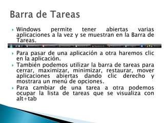 Windows permite tener abiertas varias aplicaciones a la vez y se muestran en la Barra de Tareas. Para pasar de una aplicación a otra haremos clic en la aplicación. También podemos utilizar la barra de tareas para cerrar, maximizar, minimizar, restaurar, mover aplicaciones abiertas dando clic derecho y mostrara un menú de opciones.Para cambiar de una tarea a otra podemos ocupar la lista de tareas que se visualiza con alt+tabBarra de Tareas