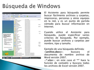 Búsqueda de WindowsEl Asistente para búsqueda permite buscar fácilmente archivos y carpetas, impresoras, personas y otros equipos en la red, y es un punto de partida cómodo para buscar información en Internet.Cuando utilice el Asistente para búsqueda, puede especificar varios criterios de búsqueda. Por ejemplo, puede buscar archivos y carpetas por nombre, tipo y tamaño.Ejemplo de una búsqueda definida:<archivo.docx>; buscara el documento de nombre archivo de Word versión 2007.<*.xlsx>; en este caso el “*” hace la función de comodín y buscara todos los archivos de Excel versión 2007.