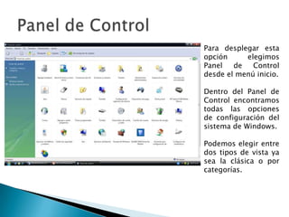 Panel de ControlPara desplegar esta opción elegimos Panel de Control desde el menú inicio.Dentro del Panel de Control encontramos todas las opciones de configuración del sistema de Windows.Podemos elegir entre dos tipos de vista ya sea la clásica o por categorías.