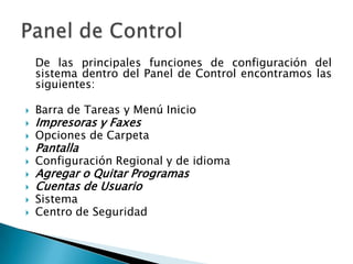 	De las principales funciones de configuración del sistema dentro del Panel de Control encontramos las siguientes:Barra de Tareas y Menú InicioImpresoras y FaxesOpciones de CarpetaPantallaConfiguración Regional y de idiomaAgregar o Quitar ProgramasCuentas de UsuarioSistemaCentro de SeguridadPanel de Control