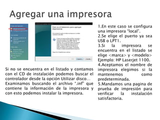 Agregar una impresora1.En este caso se configura una impresora “local”.2.Se elige el puerto ya sea USB o LPT1.3.Si la impresora se encuentra en el listado se elige <marca> y <modelo>Ejemplo: HP Laserjet 1100.4.Aceptamos el nombre de impresora elegimos si la mantenemos como predeterminada.5.Mandamos una pagina de prueba de impresión para verificar la instalación satisfactoria.Si no se encuentra en el listado y contamos con el CD de instalación podemos buscar el controlador desde la opción Utilizar disco…Examinamos buscando el archivo “.inf” que contiene la información de la impresora y con esto podemos instalar la impresora.