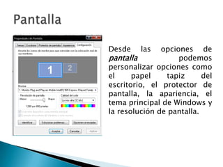 PantallaDesde las opciones de pantalla podemos personalizar opciones como el papel tapiz del escritorio, el protector de pantalla, la apariencia, el tema principal de Windows y la resolución de pantalla.